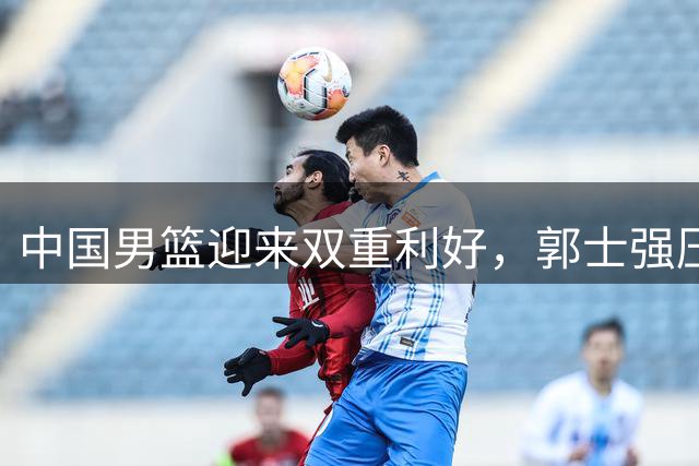 中国男篮迎来双重利好，郭士强压力与机遇并存