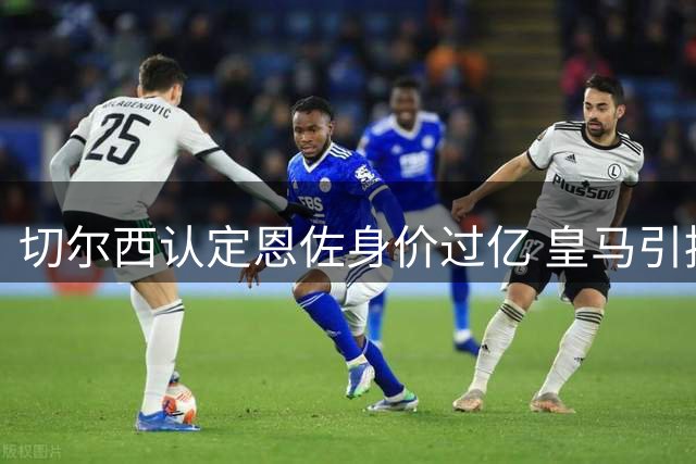 切尔西认定恩佐身价过亿 皇马引援风波暂时平息