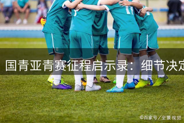 国青亚青赛征程启示录：细节决定成败 成长路上收获希望