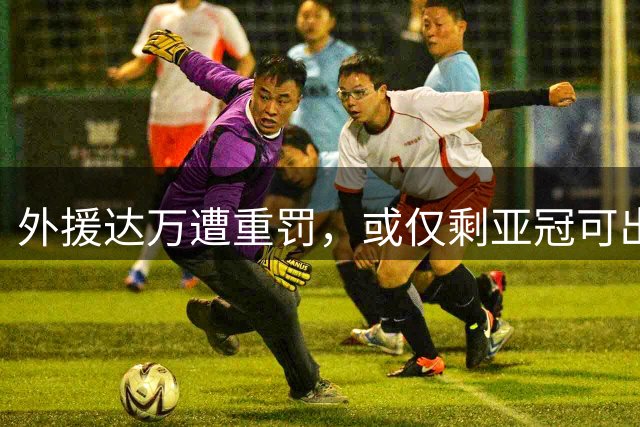 外援达万遭重罚，或仅剩亚冠可出战