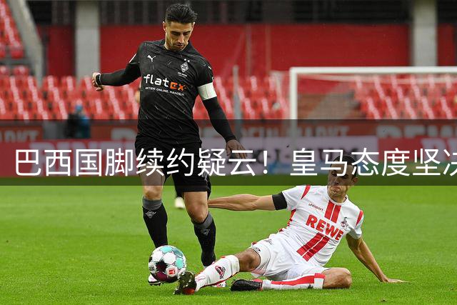 巴西国脚续约疑云！皇马态度坚决 维尼修斯或今夏告别伯纳乌