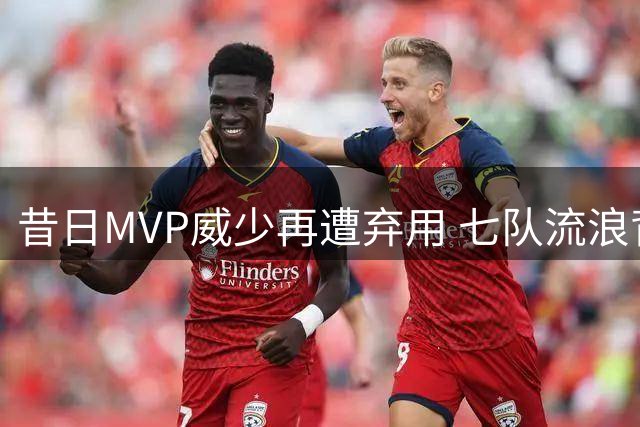 昔日MVP威少再遭弃用 七队流浪背后暗藏三大致命短板