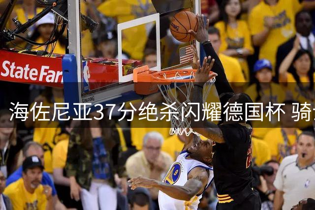 海佐尼亚37分绝杀闪耀德国杯 骑士新援能否立足NBA引关注