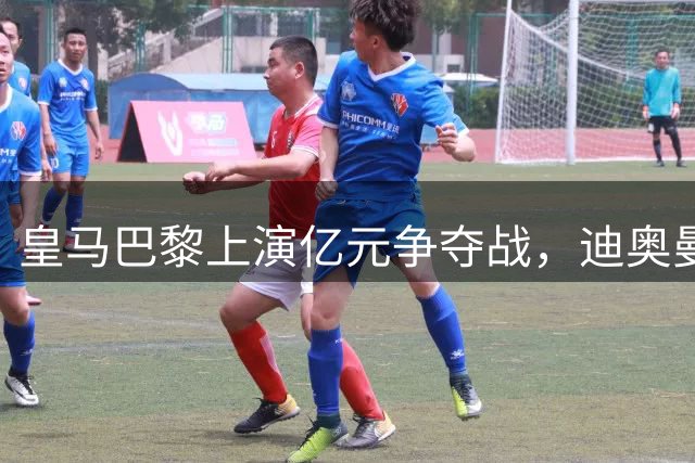 皇马巴黎上演亿元争夺战，迪奥曼德转会悬念即将揭晓