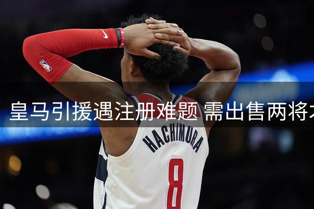 皇马引援遇注册难题 需出售两将才能签下新援