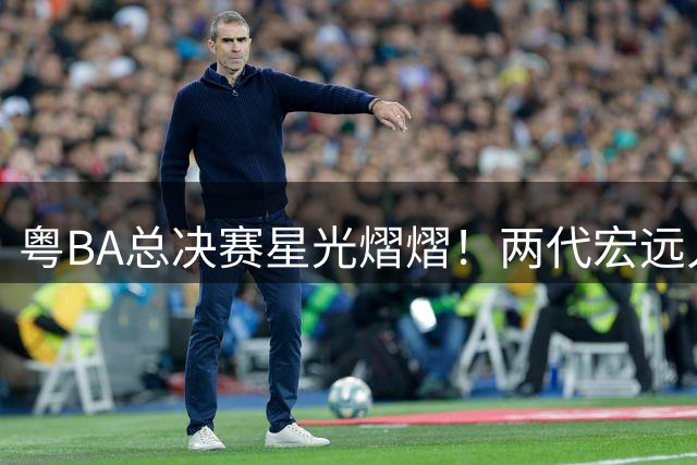 粤BA总决赛星光熠熠！两代宏远人同框打破传言 徐杰政商双线发展引关注