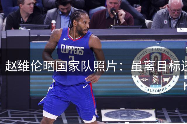 赵维伦晒国家队照片：虽离目标还很远 但你能想象已经走到这了吗