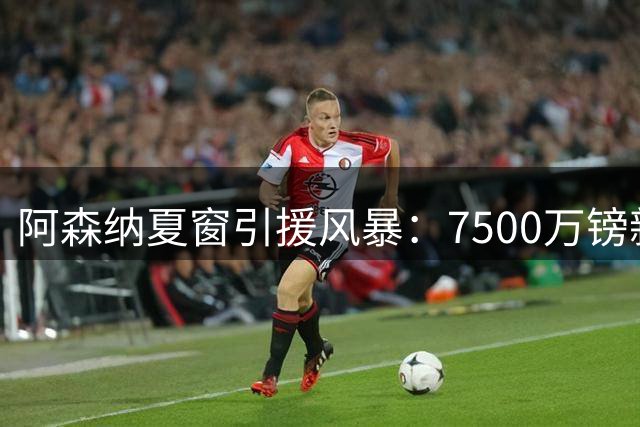阿森纳夏窗引援风暴：7500万镑新核加盟 5000万功勋或转战土超