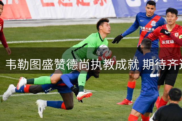 韦勒图盛赞德尚执教成就 期待齐达内带领法国队再创辉煌
