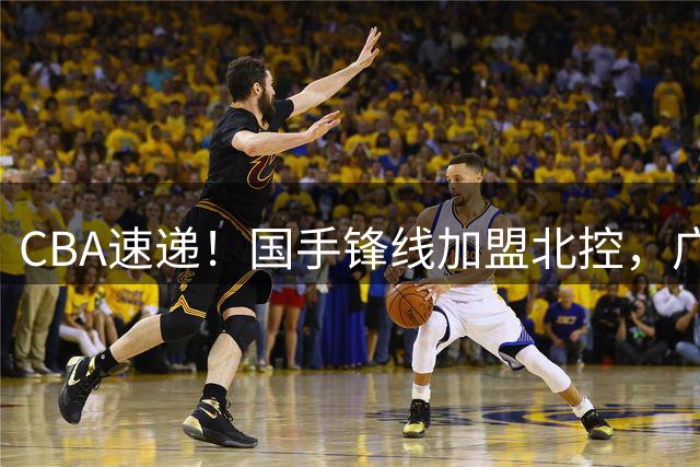 CBA速递！国手锋线加盟北控，广州男篮敲定主教练，北京男篮深入接触桑普森，欧洲多支球队有意洛夫顿
