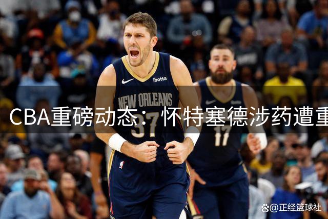 CBA重磅动态：怀特塞德涉药遭重罚 上海续约FMVP 辽篮签下潜力新星