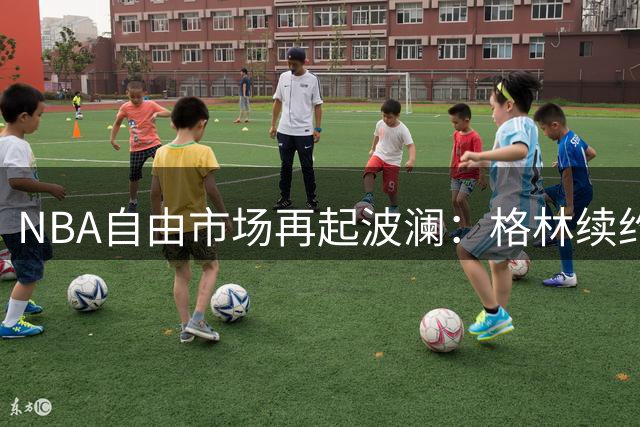 NBA自由市场再起波澜：格林续约勇士 骑士引援突生变数