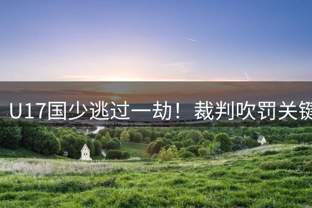 U17国少逃过一劫！裁判吹罚关键犯规 河床进球被判无效
